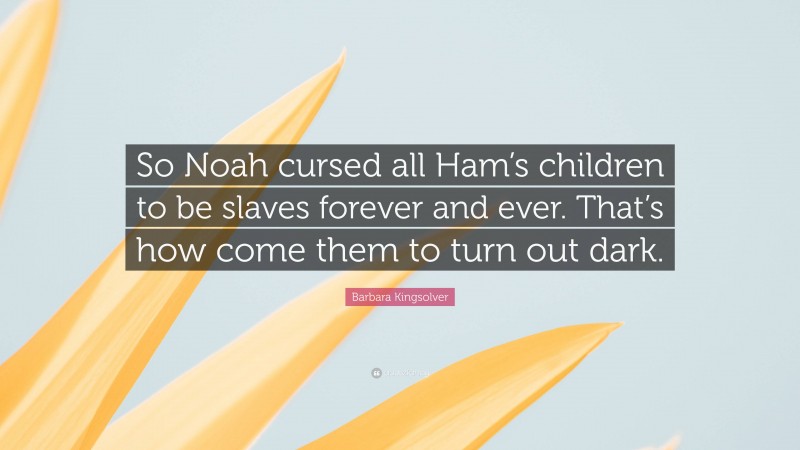 Barbara Kingsolver Quote: “So Noah cursed all Ham’s children to be slaves forever and ever. That’s how come them to turn out dark.”