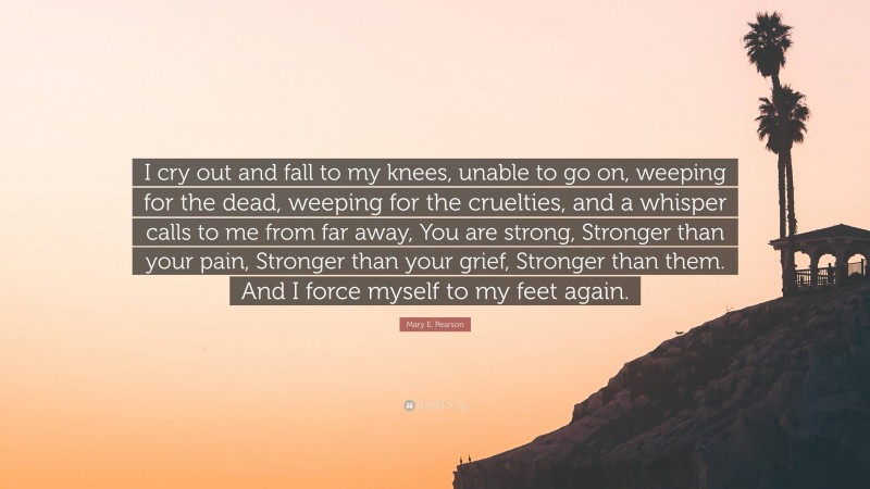 Mary E. Pearson Quote: “I cry out and fall to my knees, unable to go on, weeping for the dead, weeping for the cruelties, and a whisper calls to me from far away, You are strong, Stronger than your pain, Stronger than your grief, Stronger than them. And I force myself to my feet again.”