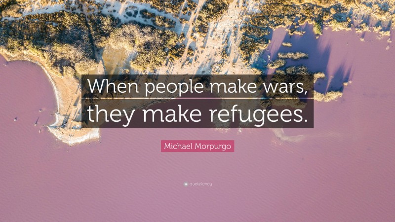 Michael Morpurgo Quote: “When people make wars, they make refugees.”