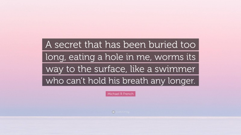 Michael R French Quote: “A secret that has been buried too long, eating a hole in me, worms its way to the surface, like a swimmer who can’t hold his breath any longer.”