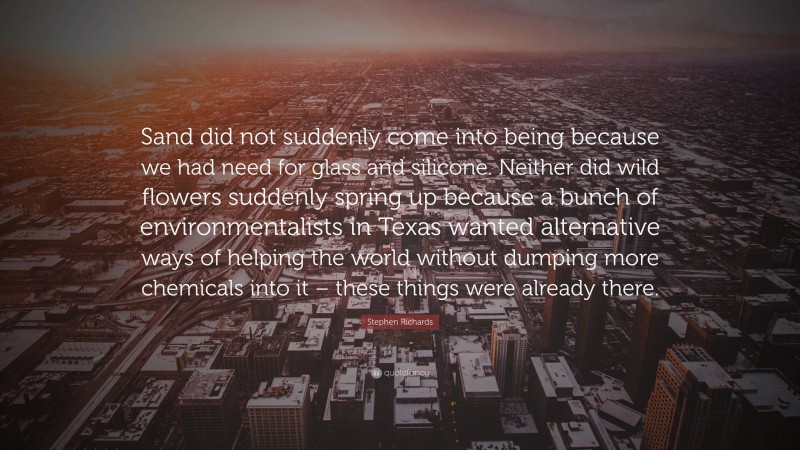 Stephen Richards Quote: “Sand did not suddenly come into being because we had need for glass and silicone. Neither did wild flowers suddenly spring up because a bunch of environmentalists in Texas wanted alternative ways of helping the world without dumping more chemicals into it – these things were already there.”