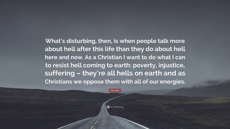 Rob Bell Quote: “What’s disturbing, then, is when people talk more about hell after this life than they do about hell here and now. As a Christian I want to do what I can to resist hell coming to earth: poverty, injustice, suffering – they’re all hells on earth and as Christians we oppose them with all of our energies.”
