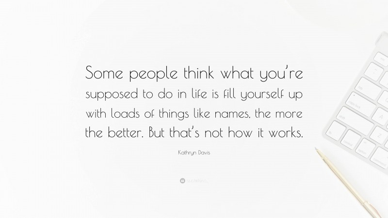 Kathryn Davis Quote: “Some people think what you’re supposed to do in life is fill yourself up with loads of things like names, the more the better. But that’s not how it works.”