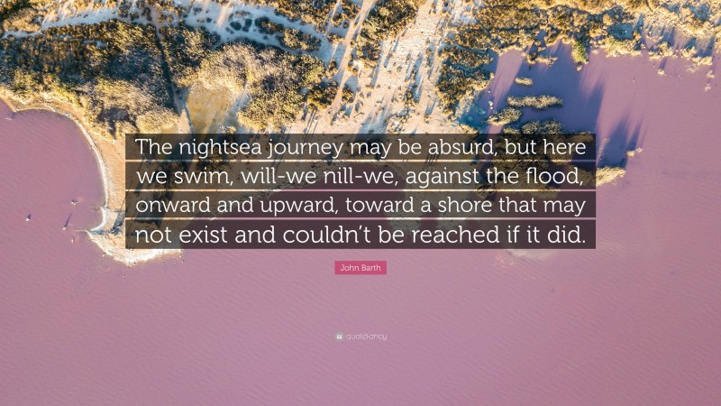 John Barth Quote: “The nightsea journey may be absurd, but here we swim, will-we nill-we, against the flood, onward and upward, toward a shore that may not exist and couldn’t be reached if it did.”