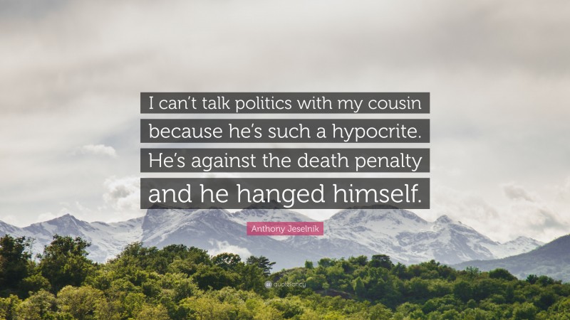 Anthony Jeselnik Quote: “I can’t talk politics with my cousin because he’s such a hypocrite. He’s against the death penalty and he hanged himself.”