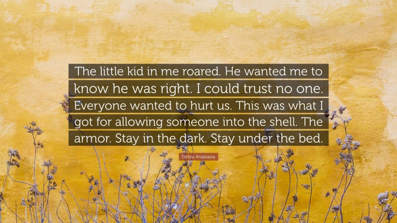 Debra Anastasia Quote: “The little kid in me roared. He wanted me to know he was right. I could trust no one. Everyone wanted to hurt us. This was what I got for allowing someone into the shell. The armor. Stay in the dark. Stay under the bed.”