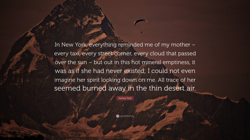 Donna Tartt Quote: “In New York, everything reminded me of my mother – every taxi, every street corner, every cloud that passed over the sun – but out in this hot mineral emptiness, it was as if she had never existed; I could not even imagine her spirit looking down on me. All trace of her seemed burned away in the thin desert air.”