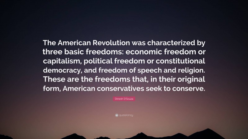 Dinesh D'Souza Quote: “The American Revolution was characterized by three basic freedoms: economic freedom or capitalism, political freedom or constitutional democracy, and freedom of speech and religion. These are the freedoms that, in their original form, American conservatives seek to conserve.”