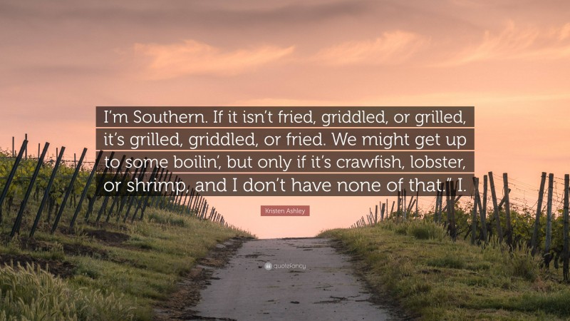 Kristen Ashley Quote: “I’m Southern. If it isn’t fried, griddled, or grilled, it’s grilled, griddled, or fried. We might get up to some boilin’, but only if it’s crawfish, lobster, or shrimp, and I don’t have none of that.” I.”