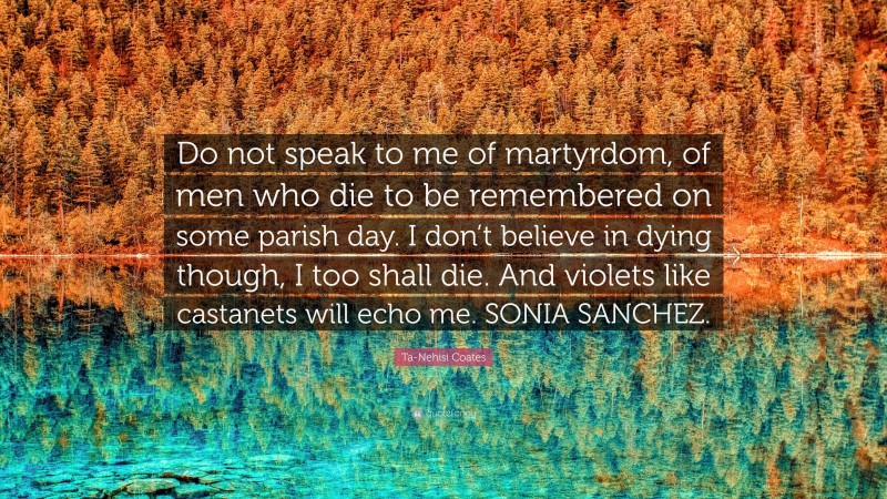 Ta-Nehisi Coates Quote: “Do not speak to me of martyrdom, of men who die to be remembered on some parish day. I don’t believe in dying though, I too shall die. And violets like castanets will echo me. SONIA SANCHEZ.”