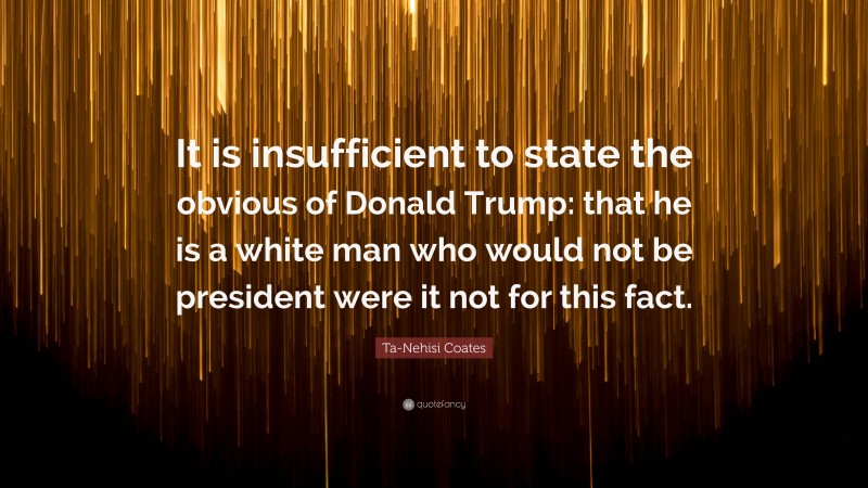 Ta-Nehisi Coates Quote: “It is insufficient to state the obvious of Donald Trump: that he is a white man who would not be president were it not for this fact.”