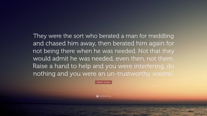 Robert Jordan Quote: “They were the sort who berated a man for meddling and chased him away, then berated him again for not being there when he was needed. Not that they would admit he was needed, even then, not them. Raise a hand to help and you were interfering, do nothing and you were an un-trustworthy wastrel.”