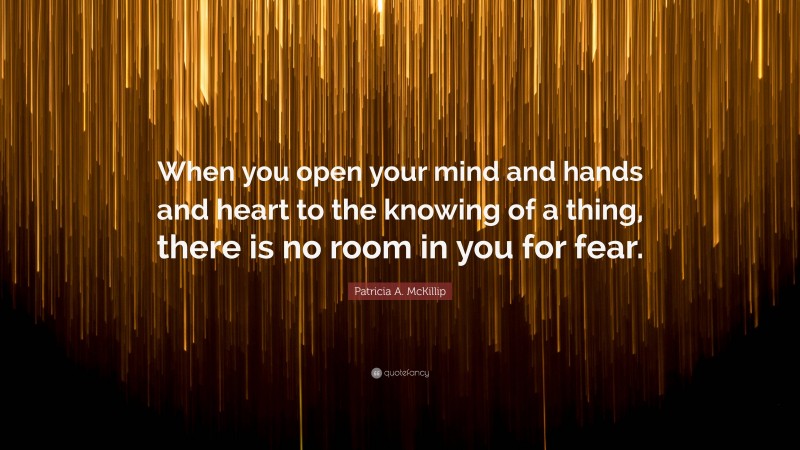 Patricia A. McKillip Quote: “When you open your mind and hands and heart to the knowing of a thing, there is no room in you for fear.”