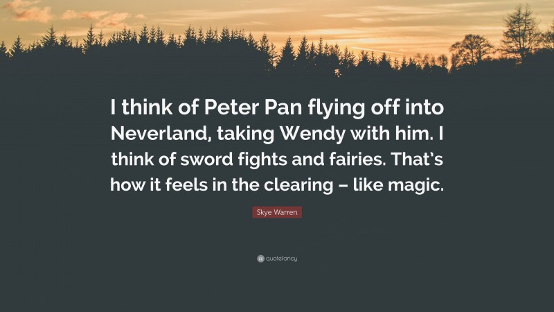 Skye Warren Quote: “I think of Peter Pan flying off into Neverland, taking Wendy with him. I think of sword fights and fairies. That’s how it feels in the clearing – like magic.”