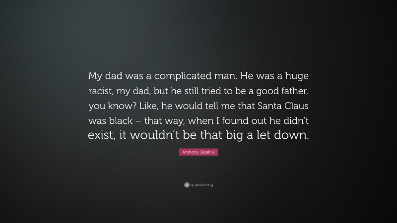 Anthony Jeselnik Quote: “My dad was a complicated man. He was a huge racist, my dad, but he still tried to be a good father, you know? Like, he would tell me that Santa Claus was black – that way, when I found out he didn’t exist, it wouldn’t be that big a let down.”