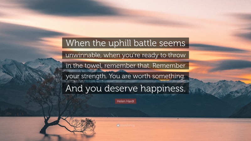 Helen Hardt Quote: “When the uphill battle seems unwinnable, when you’re ready to throw in the towel, remember that. Remember your strength. You are worth something. And you deserve happiness.”
