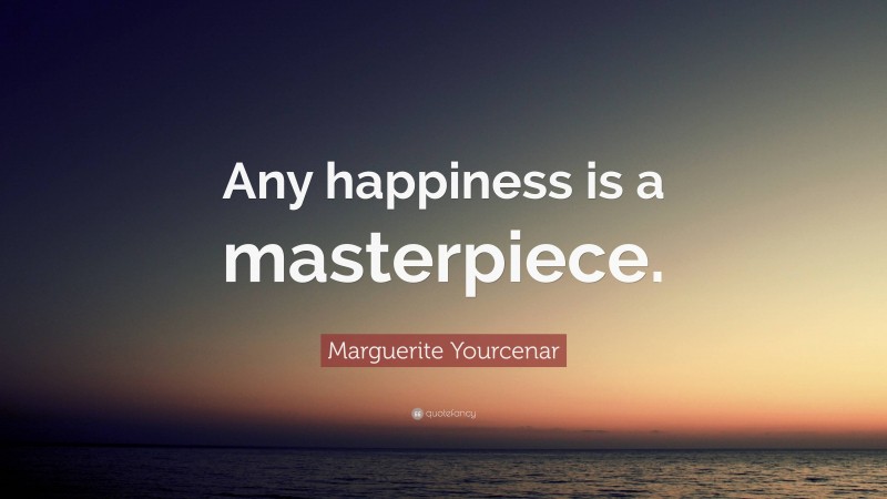 Marguerite Yourcenar Quote: “Any happiness is a masterpiece.”