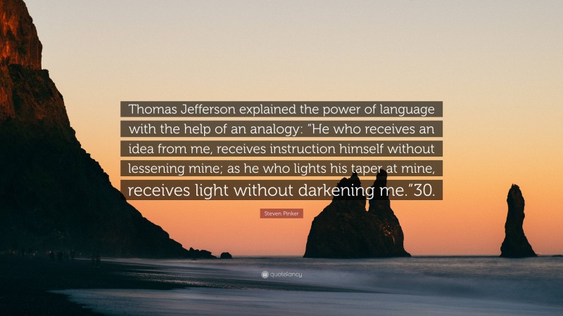 Steven Pinker Quote: “Thomas Jefferson explained the power of language with the help of an analogy: “He who receives an idea from me, receives instruction himself without lessening mine; as he who lights his taper at mine, receives light without darkening me.”30.”