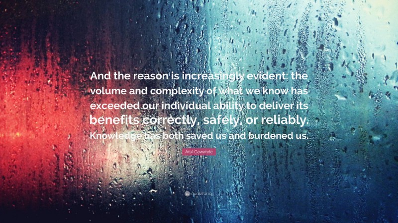 Atul Gawande Quote: “And the reason is increasingly evident: the volume and complexity of what we know has exceeded our individual ability to deliver its benefits correctly, safely, or reliably. Knowledge has both saved us and burdened us.”