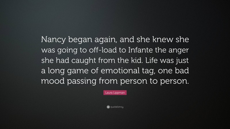 Laura Lippman Quote: “Nancy began again, and she knew she was going to off-load to Infante the anger she had caught from the kid. Life was just a long game of emotional tag, one bad mood passing from person to person.”