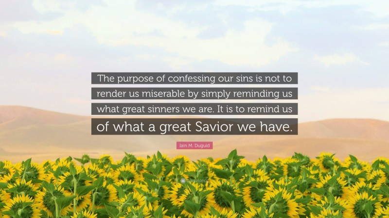 Iain M. Duguid Quote: “The purpose of confessing our sins is not to render us miserable by simply reminding us what great sinners we are. It is to remind us of what a great Savior we have.”