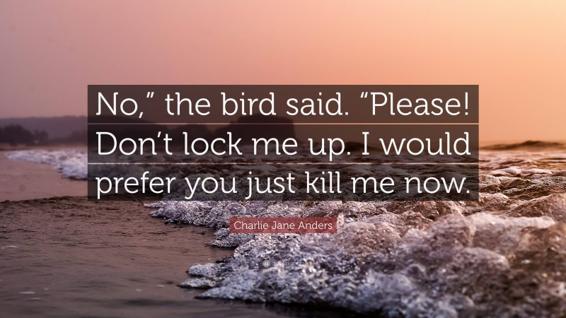 Charlie Jane Anders Quote: “No,” the bird said. “Please! Don’t lock me up. I would prefer you just kill me now.”