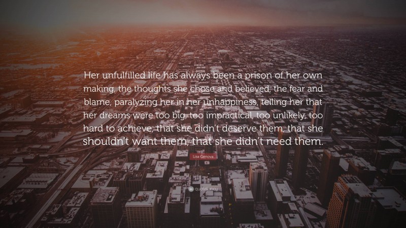 Lisa Genova Quote: “Her unfulfilled life has always been a prison of her own making, the thoughts she chose and believed, the fear and blame, paralyzing her in her unhappiness, telling her that her dreams were too big, too impractical, too unlikely, too hard to achieve, that she didn’t deserve them, that she shouldn’t want them, that she didn’t need them.”