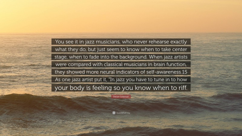 Daniel Goleman Quote: “You see it in jazz musicians, who never rehearse exactly what they do, but just seem to know when to take center stage, when to fade into the background. When jazz artists were compared with classical musicians in brain function, they showed more neural indicators of self-awareness.15 As one jazz artist put it, “In jazz you have to tune in to how your body is feeling so you know when to riff.”