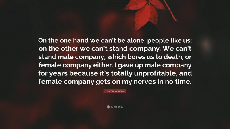 Thomas Bernhard Quote: “On the one hand we can’t be alone, people like us; on the other we can’t stand company. We can’t stand male company, which bores us to death, or female company either. I gave up male company for years because it’s totally unprofitable, and female company gets on my nerves in no time.”