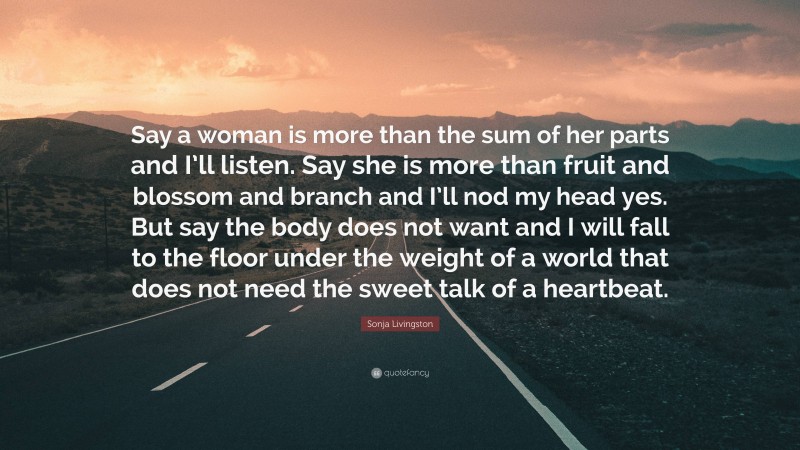 Sonja Livingston Quote: “Say a woman is more than the sum of her parts and I’ll listen. Say she is more than fruit and blossom and branch and I’ll nod my head yes. But say the body does not want and I will fall to the floor under the weight of a world that does not need the sweet talk of a heartbeat.”