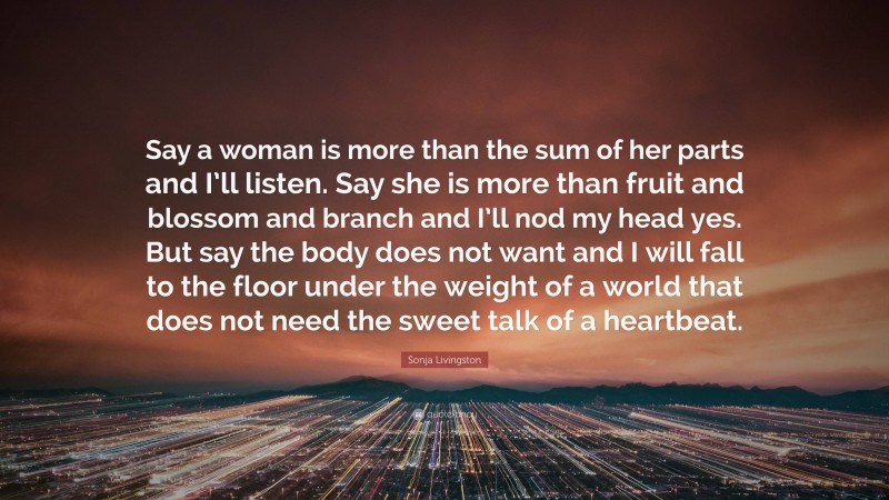 Sonja Livingston Quote: “Say a woman is more than the sum of her parts and I’ll listen. Say she is more than fruit and blossom and branch and I’ll nod my head yes. But say the body does not want and I will fall to the floor under the weight of a world that does not need the sweet talk of a heartbeat.”