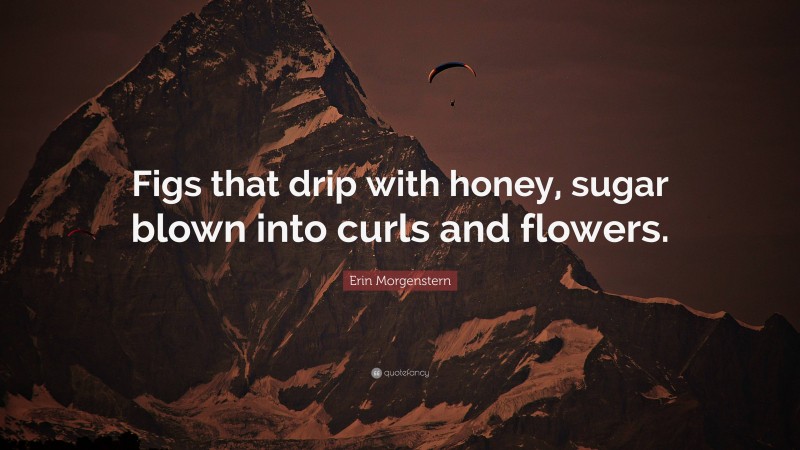 Erin Morgenstern Quote: “Figs that drip with honey, sugar blown into curls and flowers.”