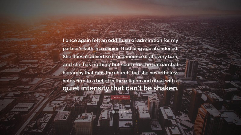 Dennis Lehane Quote: “I once again felt an odd flush of admiration for my partner’s faith in a religion I had long ago abandoned. She doesn’t advertise it or announce it at every turn, and she has nothing but scorn for the patriarchal hierarchy that runs the church, but she nevertheless holds firm to a belief in the religion and ritual with a quiet intensity that can’t be shaken.”