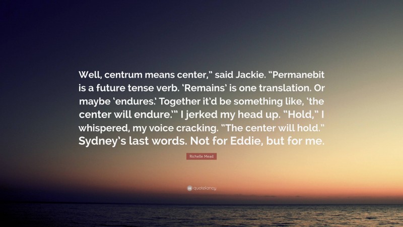 Richelle Mead Quote: “Well, centrum means center,” said Jackie. “Permanebit is a future tense verb. ‘Remains’ is one translation. Or maybe ‘endures.’ Together it’d be something like, ‘the center will endure.’” I jerked my head up. “Hold,” I whispered, my voice cracking. “The center will hold.” Sydney’s last words. Not for Eddie, but for me.”