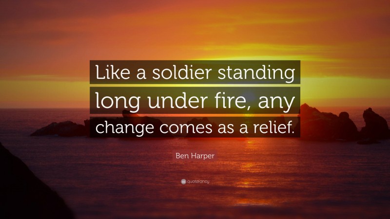 Ben Harper Quote: “Like a soldier standing long under fire, any change comes as a relief.”