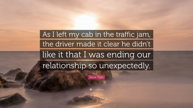 Steve Toltz Quote: “As I left my cab in the traffic jam, the driver made it clear he didn’t like it that I was ending our relationship so unexpectedly.”