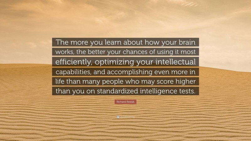Richard Restak Quote: “The more you learn about how your brain works, the better your chances of using it most efficiently, optimizing your intellectual capabilities, and accomplishing even more in life than many people who may score higher than you on standardized intelligence tests.”