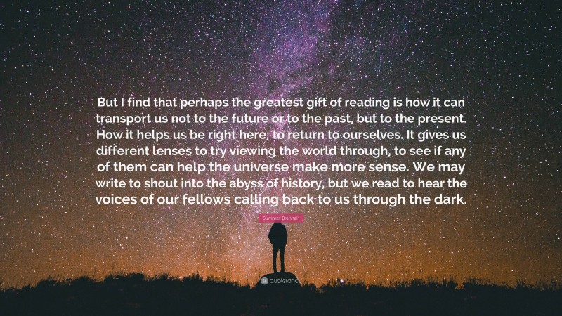 Summer Brennan Quote: “But I find that perhaps the greatest gift of reading is how it can transport us not to the future or to the past, but to the present. How it helps us be right here; to return to ourselves. It gives us different lenses to try viewing the world through, to see if any of them can help the universe make more sense. We may write to shout into the abyss of history, but we read to hear the voices of our fellows calling back to us through the dark.”