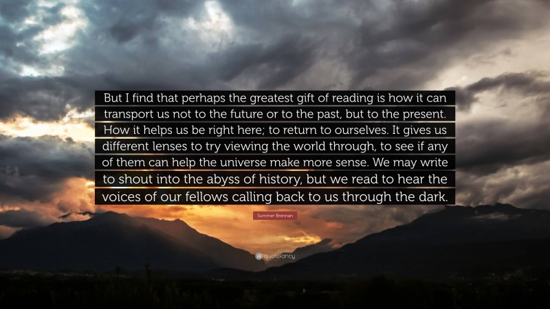 Summer Brennan Quote: “But I find that perhaps the greatest gift of reading is how it can transport us not to the future or to the past, but to the present. How it helps us be right here; to return to ourselves. It gives us different lenses to try viewing the world through, to see if any of them can help the universe make more sense. We may write to shout into the abyss of history, but we read to hear the voices of our fellows calling back to us through the dark.”