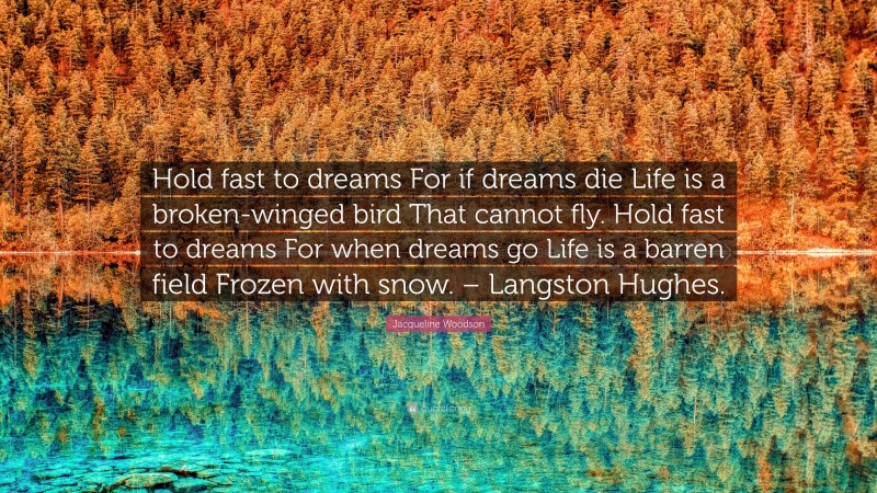 Jacqueline Woodson Quote: “Hold fast to dreams For if dreams die Life is a broken-winged bird That cannot fly. Hold fast to dreams For when dreams go Life is a barren field Frozen with snow. – Langston Hughes.”