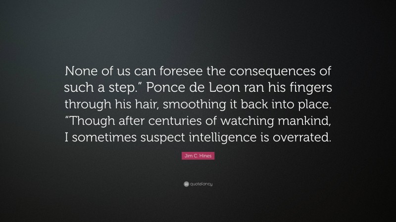 Jim C. Hines Quote: “None of us can foresee the consequences of such a step.” Ponce de Leon ran his fingers through his hair, smoothing it back into place. “Though after centuries of watching mankind, I sometimes suspect intelligence is overrated.”