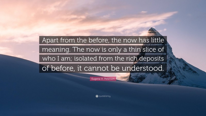 Eugene H. Peterson Quote: “Apart from the before, the now has little meaning. The now is only a thin slice of who I am; isolated from the rich deposits of before, it cannot be understood.”