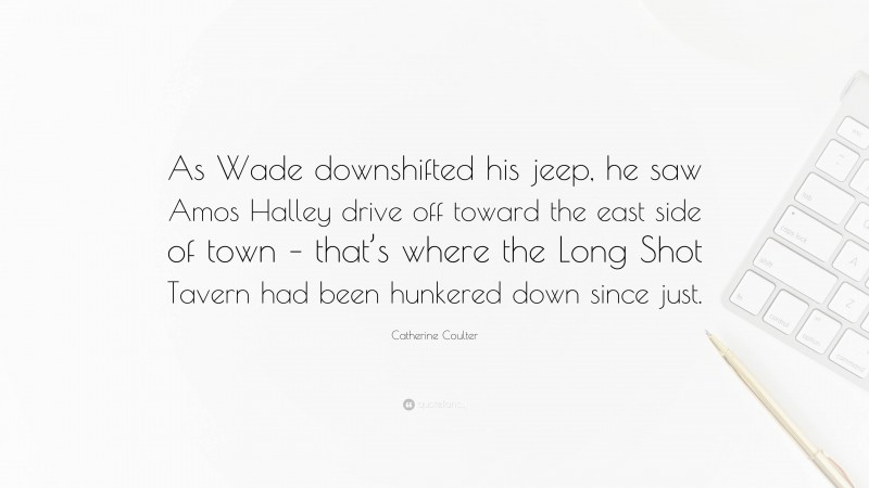 Catherine Coulter Quote: “As Wade downshifted his jeep, he saw Amos Halley drive off toward the east side of town – that’s where the Long Shot Tavern had been hunkered down since just.”