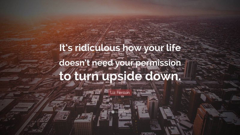 Liz Fenton Quote: “It’s ridiculous how your life doesn’t need your permission to turn upside down.”