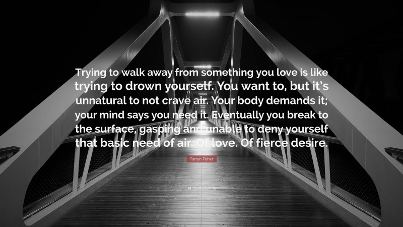 Tarryn Fisher Quote: “Trying to walk away from something you love is like trying to drown yourself. You want to, but it’s unnatural to not crave air. Your body demands it; your mind says you need it. Eventually you break to the surface, gasping and unable to deny yourself that basic need of air. Of love. Of fierce desire.”