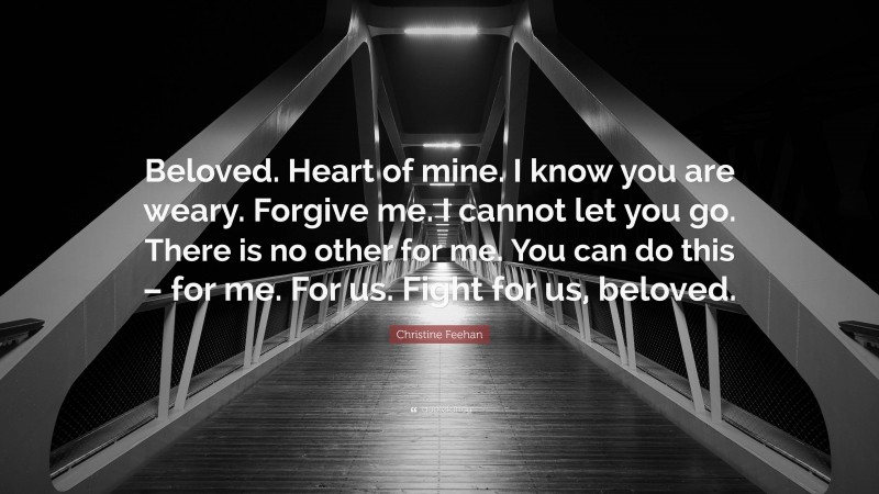 Christine Feehan Quote: “Beloved. Heart of mine. I know you are weary. Forgive me. I cannot let you go. There is no other for me. You can do this – for me. For us. Fight for us, beloved.”