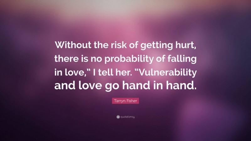 Tarryn Fisher Quote: “Without the risk of getting hurt, there is no probability of falling in love,” I tell her. “Vulnerability and love go hand in hand.”