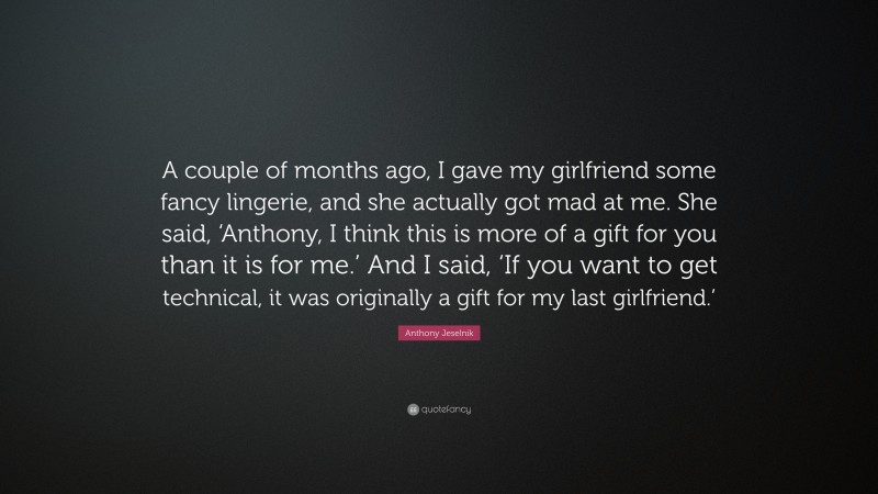 Anthony Jeselnik Quote: “A couple of months ago, I gave my girlfriend some fancy lingerie, and she actually got mad at me. She said, ‘Anthony, I think this is more of a gift for you than it is for me.’ And I said, ‘If you want to get technical, it was originally a gift for my last girlfriend.’”