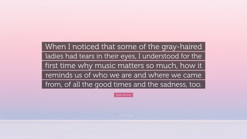 Dean Koontz Quote: “When I noticed that some of the gray-haired ladies had tears in their eyes, I understood for the first time why music matters so much, how it reminds us of who we are and where we came from, of all the good times and the sadness, too.”