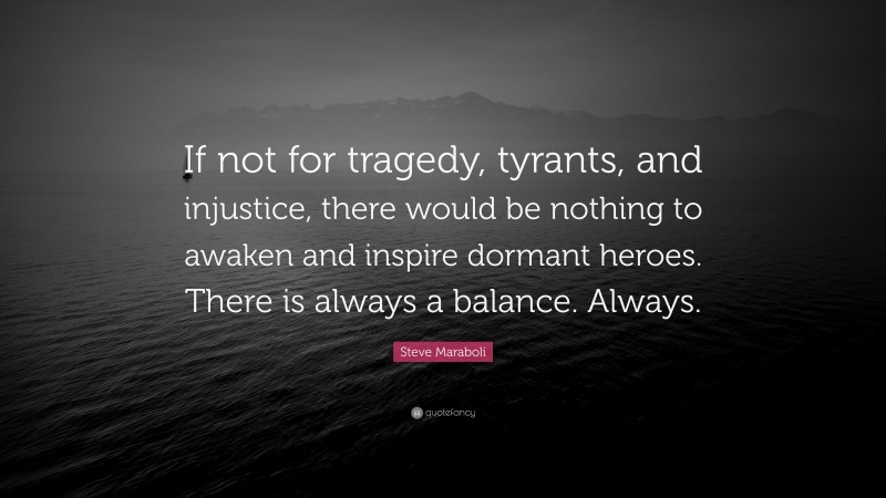 Steve Maraboli Quote: “If not for tragedy, tyrants, and injustice, there would be nothing to awaken and inspire dormant heroes. There is always a balance. Always.”